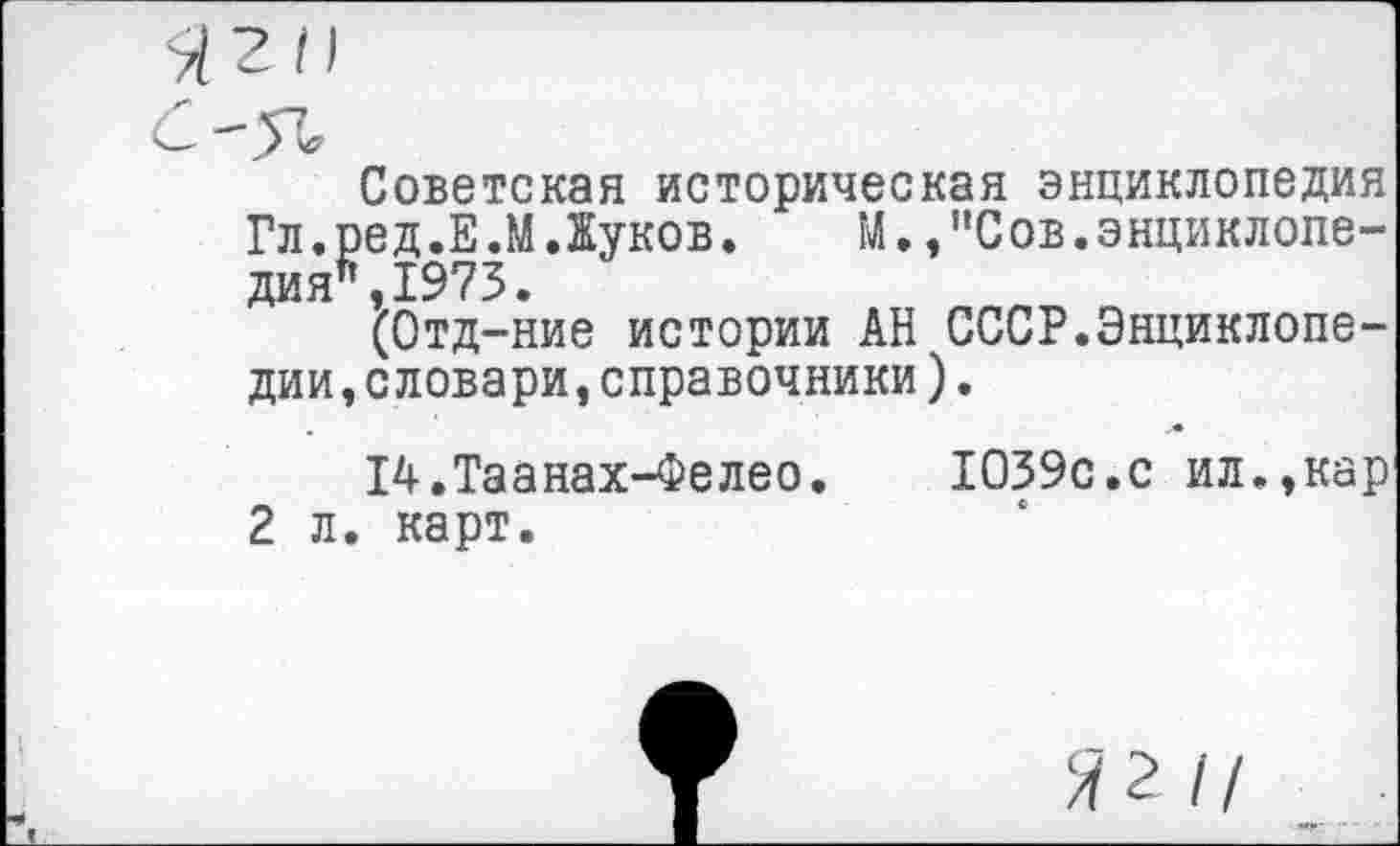 ﻿Гл.1 ДИЯ1
дни
2 л
Советская историческая энциклопедия »ед.Е.М Луков. М. /Сов.энциклопе-',1973.
(Отд-ние истории АН СССР.Энциклопе-словари,справочники).
14.Таанах-Фелео.	1039с.с ил.,кар
, карт.